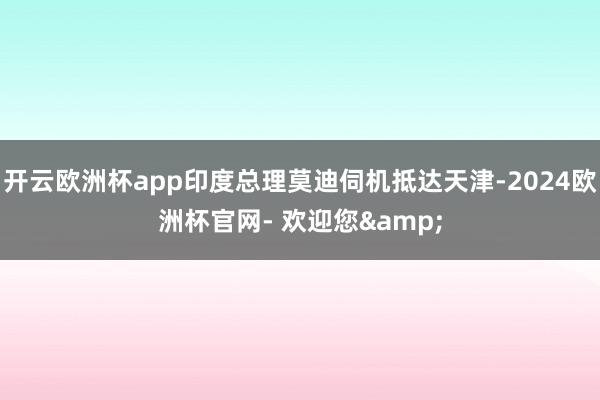 开云欧洲杯app印度总理莫迪伺机抵达天津-2024欧洲杯官网- 欢迎您&