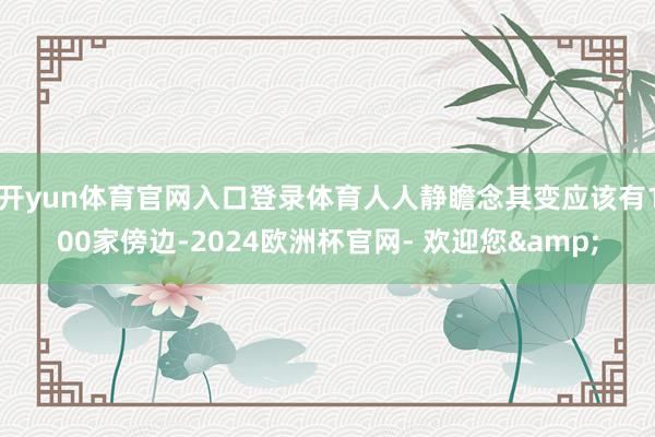 开yun体育官网入口登录体育人人静瞻念其变应该有100家傍边-2024欧洲杯官网- 欢迎您&