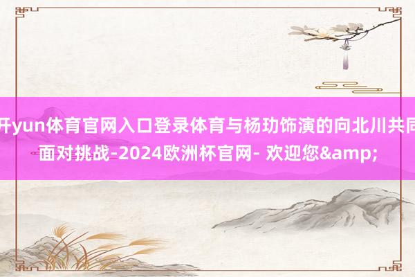 开yun体育官网入口登录体育与杨玏饰演的向北川共同面对挑战-2024欧洲杯官网- 欢迎您&