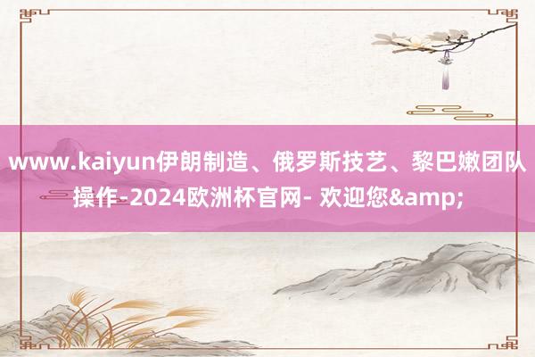 www.kaiyun伊朗制造、俄罗斯技艺、黎巴嫩团队操作-2024欧洲杯官网- 欢迎您&