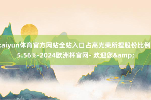 kaiyun体育官方网站全站入口占高光荣所捏股份比例15.56%-2024欧洲杯官网- 欢迎您&