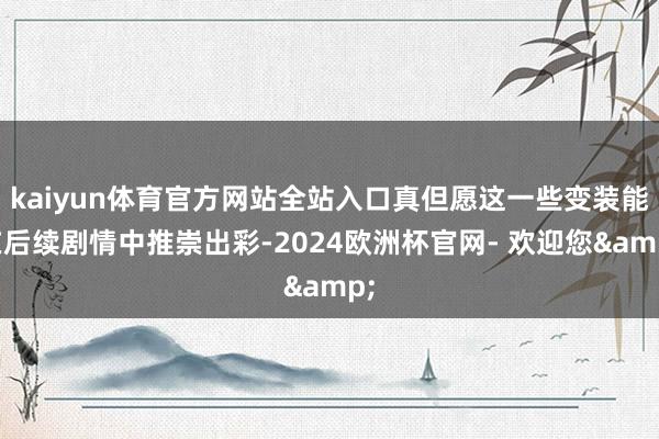 kaiyun体育官方网站全站入口真但愿这一些变装能在后续剧情中推崇出彩-2024欧洲杯官网- 欢迎您&