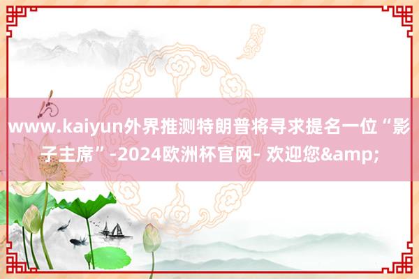 www.kaiyun外界推测特朗普将寻求提名一位“影子主席”-2024欧洲杯官网- 欢迎您&