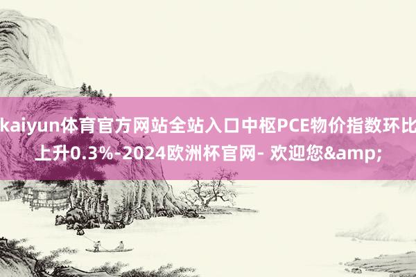 kaiyun体育官方网站全站入口中枢PCE物价指数环比上升0.3%-2024欧洲杯官网- 欢迎您&