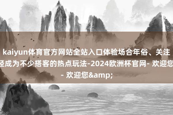 kaiyun体育官方网站全站入口体验场合年俗、关注非遗行径成为不少搭客的热点玩法-2024欧洲杯官网- 欢迎您&