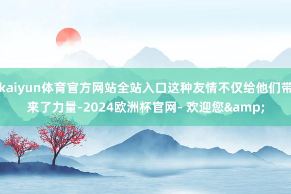 kaiyun体育官方网站全站入口这种友情不仅给他们带来了力量-2024欧洲杯官网- 欢迎您&