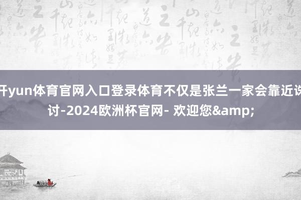 开yun体育官网入口登录体育不仅是张兰一家会靠近诛讨-2024欧洲杯官网- 欢迎您&