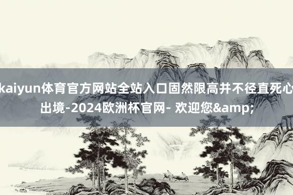 kaiyun体育官方网站全站入口固然限高并不径直死心出境-2024欧洲杯官网- 欢迎您&
