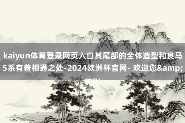 kaiyun体育登录网页入口其尾部的全体造型和良马5系有着相通之处-2024欧洲杯官网- 欢迎您&