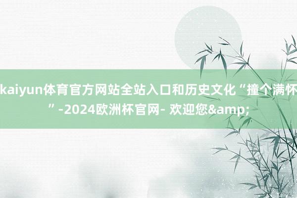 kaiyun体育官方网站全站入口和历史文化“撞个满怀”-2024欧洲杯官网- 欢迎您&