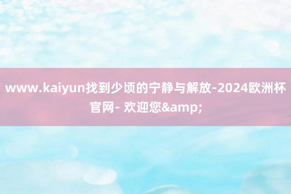 www.kaiyun找到少顷的宁静与解放-2024欧洲杯官网- 欢迎您&