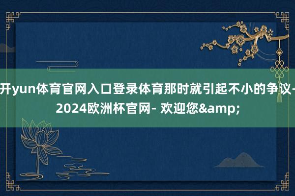 开yun体育官网入口登录体育那时就引起不小的争议-2024欧洲杯官网- 欢迎您&