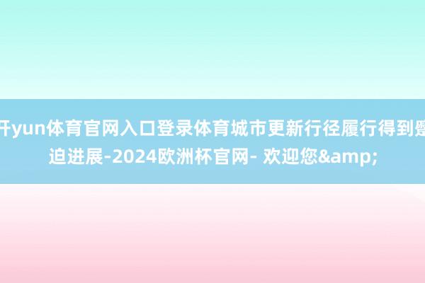 开yun体育官网入口登录体育城市更新行径履行得到蹙迫进展-2024欧洲杯官网- 欢迎您&