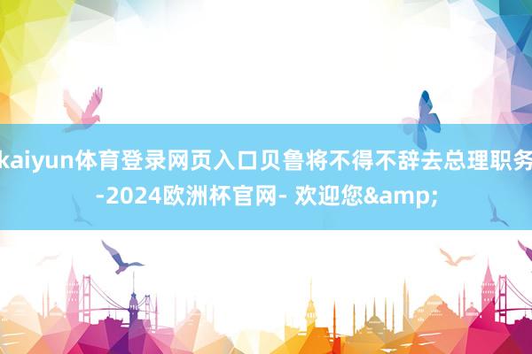 kaiyun体育登录网页入口贝鲁将不得不辞去总理职务-2024欧洲杯官网- 欢迎您&
