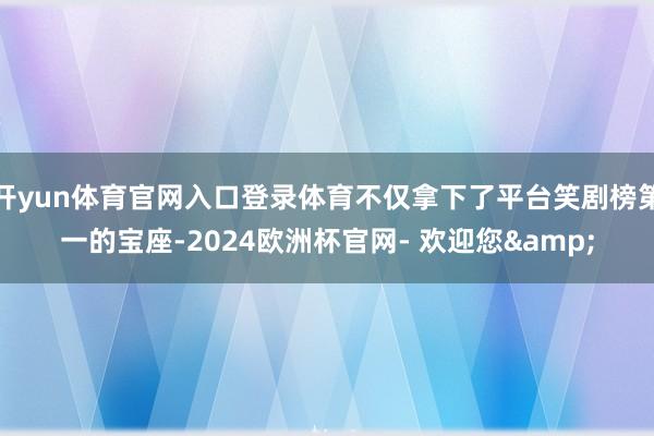 开yun体育官网入口登录体育不仅拿下了平台笑剧榜第一的宝座-2024欧洲杯官网- 欢迎您&