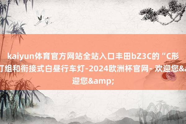 kaiyun体育官方网站全站入口丰田bZ3C的“C形”大灯组和衔接式白昼行车灯-2024欧洲杯官网- 欢迎您&