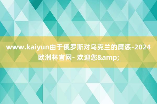 www.kaiyun由于俄罗斯对乌克兰的膺惩-2024欧洲杯官网- 欢迎您&