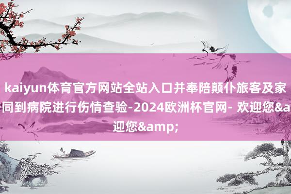 kaiyun体育官方网站全站入口并奉陪颠仆旅客及家属一同到病院进行伤情查验-2024欧洲杯官网- 欢迎您&