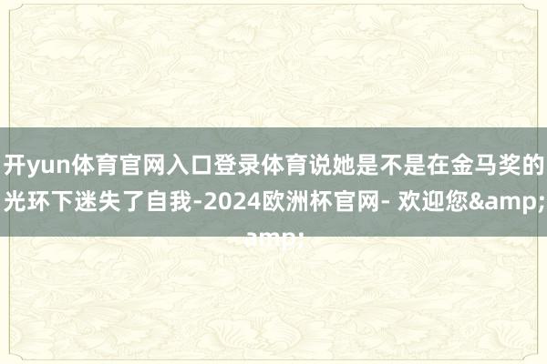 开yun体育官网入口登录体育说她是不是在金马奖的光环下迷失了自我-2024欧洲杯官网- 欢迎您&