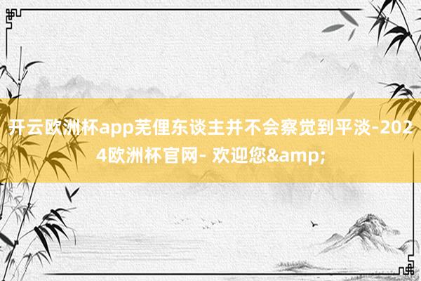 开云欧洲杯app芜俚东谈主并不会察觉到平淡-2024欧洲杯官网- 欢迎您&