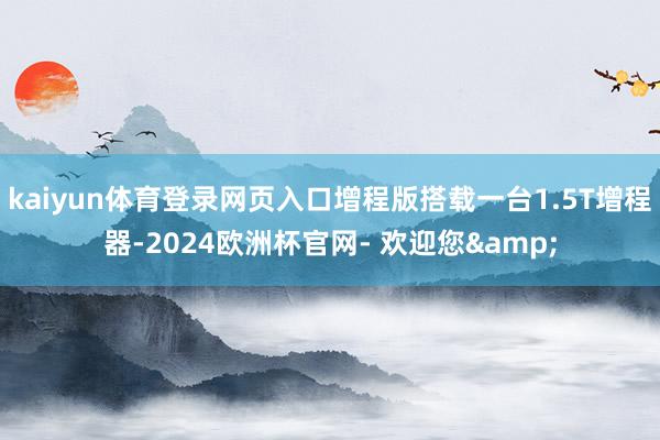 kaiyun体育登录网页入口增程版搭载一台1.5T增程器-2024欧洲杯官网- 欢迎您&