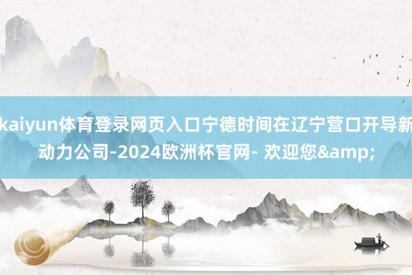 kaiyun体育登录网页入口宁德时间在辽宁营口开导新动力公司-2024欧洲杯官网- 欢迎您&