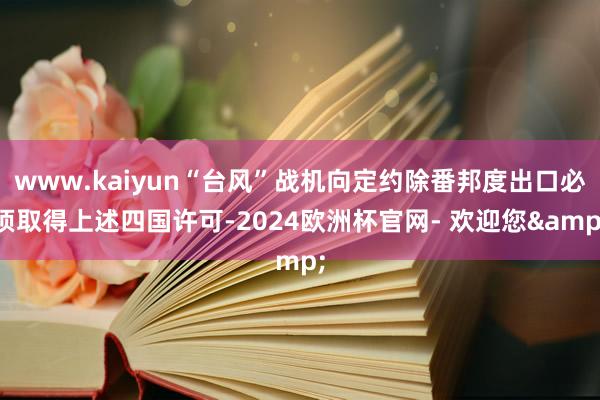 www.kaiyun“台风”战机向定约除番邦度出口必须取得上述四国许可-2024欧洲杯官网- 欢迎您&