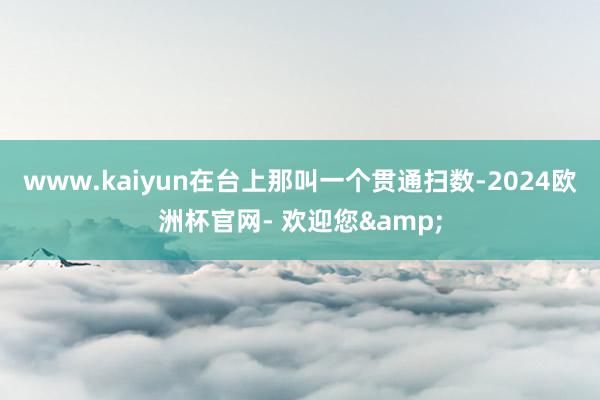www.kaiyun在台上那叫一个贯通扫数-2024欧洲杯官网- 欢迎您&
