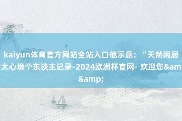 kaiyun体育官方网站全站入口他示意：“天然闲居不太心境个东谈主记录-2024欧洲杯官网- 欢迎您&