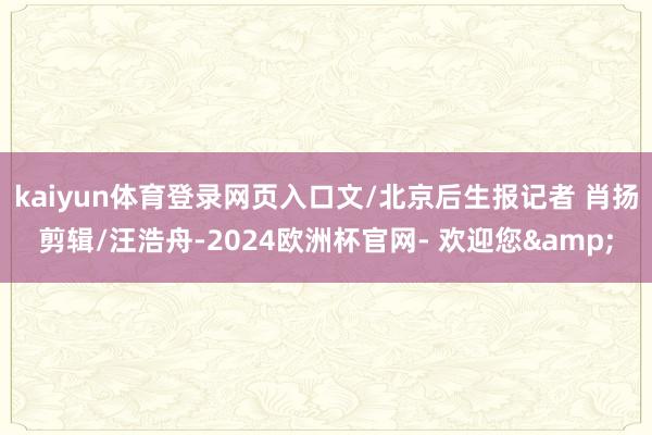 kaiyun体育登录网页入口文/北京后生报记者 肖扬剪辑/汪浩舟-2024欧洲杯官网- 欢迎您&