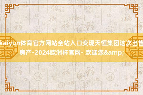 kaiyun体育官方网站全站入口变现天恒集团这次出售房产-2024欧洲杯官网- 欢迎您&