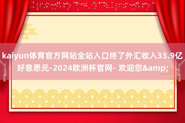 kaiyun体育官方网站全站入口终了外汇收入33.9亿好意思元-2024欧洲杯官网- 欢迎您&