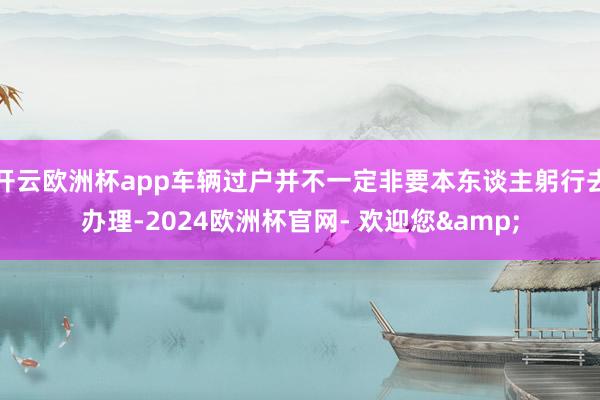 开云欧洲杯app车辆过户并不一定非要本东谈主躬行去办理-2024欧洲杯官网- 欢迎您&