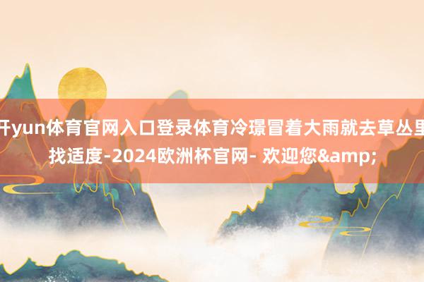 开yun体育官网入口登录体育冷璟冒着大雨就去草丛里找适度-2024欧洲杯官网- 欢迎您&