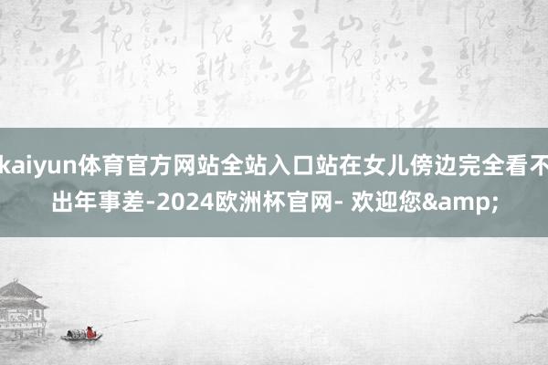 kaiyun体育官方网站全站入口站在女儿傍边完全看不出年事差-2024欧洲杯官网- 欢迎您&
