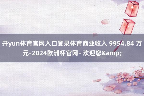 开yun体育官网入口登录体育商业收入 9954.84 万元-2024欧洲杯官网- 欢迎您&