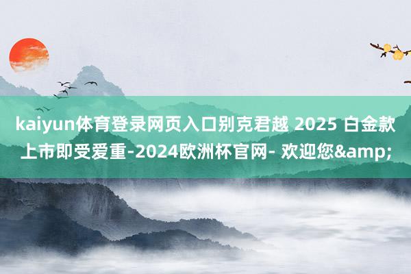kaiyun体育登录网页入口别克君越 2025 白金款上市即受爱重-2024欧洲杯官网- 欢迎您&
