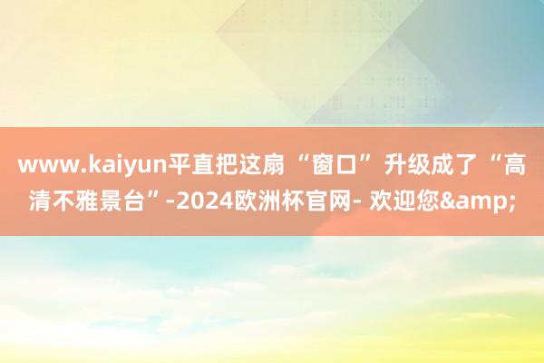 www.kaiyun平直把这扇 “窗口” 升级成了 “高清不雅景台”-2024欧洲杯官网- 欢迎您&