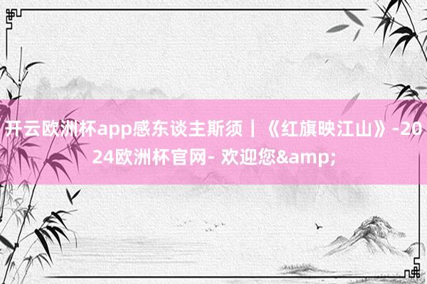 开云欧洲杯app感东谈主斯须｜《红旗映江山》-2024欧洲杯官网- 欢迎您&