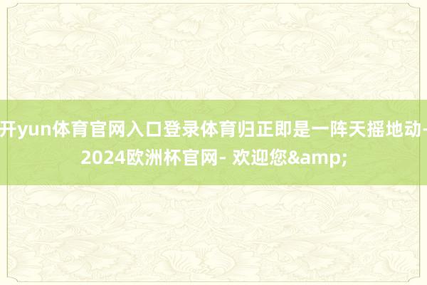开yun体育官网入口登录体育归正即是一阵天摇地动-2024欧洲杯官网- 欢迎您&