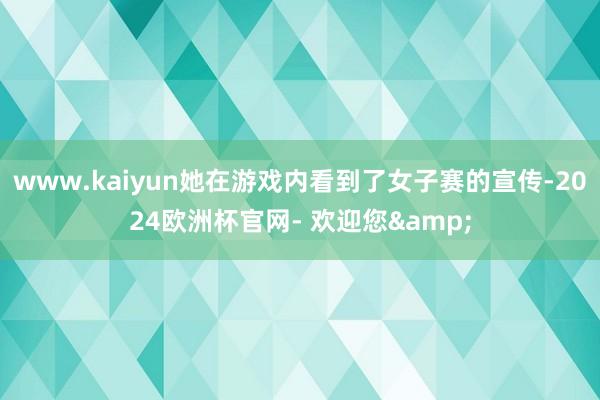 www.kaiyun她在游戏内看到了女子赛的宣传-2024欧洲杯官网- 欢迎您&