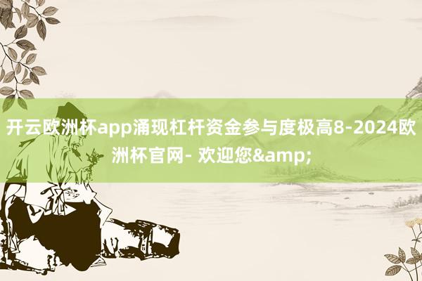 开云欧洲杯app涌现杠杆资金参与度极高8-2024欧洲杯官网- 欢迎您&