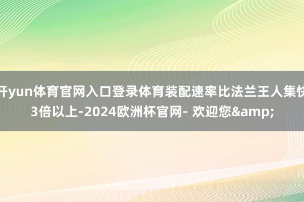 开yun体育官网入口登录体育装配速率比法兰王人集快3倍以上-2024欧洲杯官网- 欢迎您&
