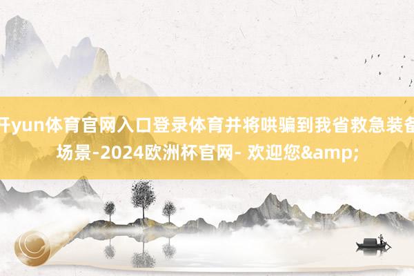 开yun体育官网入口登录体育并将哄骗到我省救急装备场景-2024欧洲杯官网- 欢迎您&
