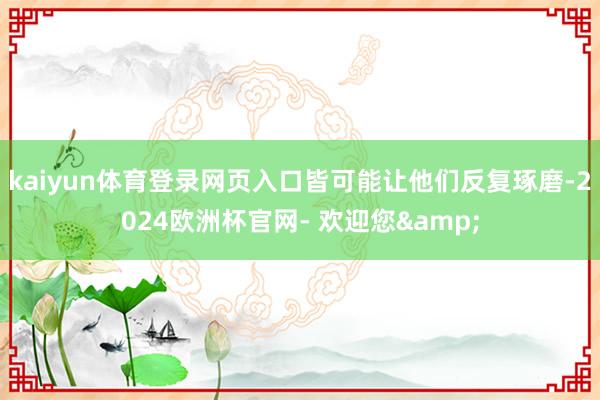kaiyun体育登录网页入口皆可能让他们反复琢磨-2024欧洲杯官网- 欢迎您&