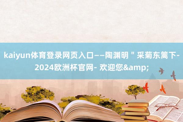 kaiyun体育登录网页入口——陶渊明"采菊东篱下-2024欧洲杯官网- 欢迎您&