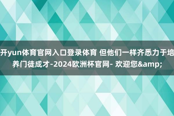 开yun体育官网入口登录体育 但他们一样齐悉力于培养门徒成才-2024欧洲杯官网- 欢迎您&