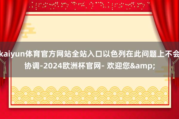 kaiyun体育官方网站全站入口以色列在此问题上不会协调-2024欧洲杯官网- 欢迎您&