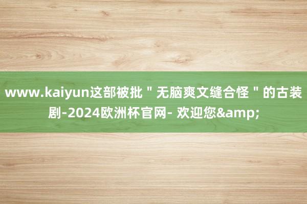 www.kaiyun这部被批＂无脑爽文缝合怪＂的古装剧-2024欧洲杯官网- 欢迎您&