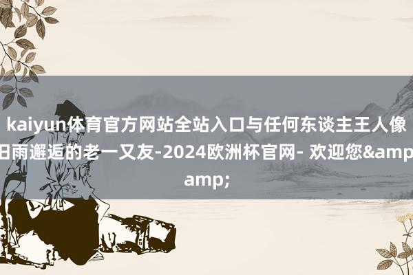 kaiyun体育官方网站全站入口与任何东谈主王人像旧雨邂逅的老一又友-2024欧洲杯官网- 欢迎您&